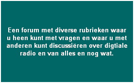 [dabforum - discussie & vragen] 
Een forum met diverse rubrieken waar u heen kunt met vragen en waar u met anderen kunt discussi�ren over digtiale radio en van alles en nog wat.    
